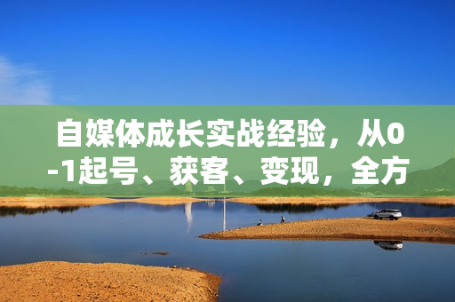 自媒体成长实战经验，从0-1起号、获客、变现，全方位提升能力