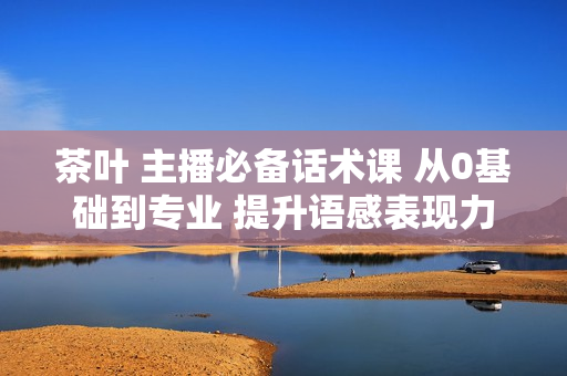 茶叶 主播必备话术课 从0基础到专业 提升语感表现力 掌握直播话术底层逻辑