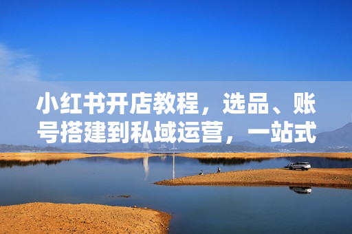 小红书开店教程，选品、账号搭建到私域运营，一站式学习资料