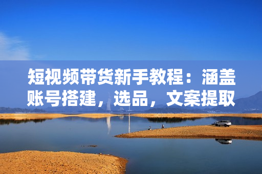 短视频带货新手教程：涵盖账号搭建，选品，文案提取，视频制作等