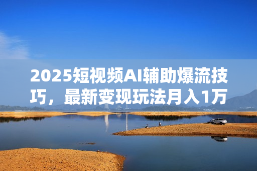 2025短视频AI辅助爆流技巧，最新变现玩法月入1万+，批量上可月入5万