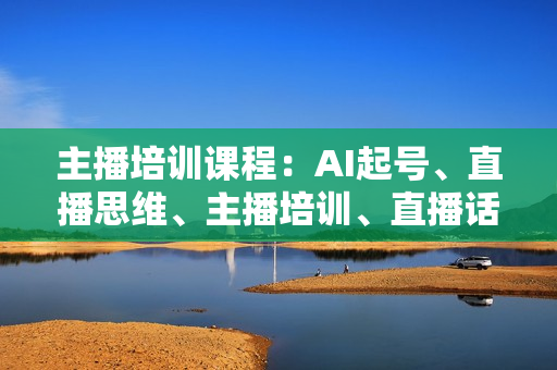 主播培训课程：AI起号、直播思维、主播培训、直播话术、付费投流、剪辑等