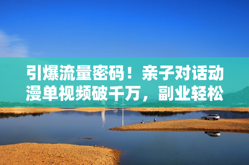 引爆流量密码！亲子对话动漫单视频破千万，副业轻松变现，日入1000+