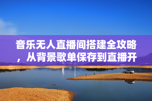 音乐无人直播间搭建全攻略，从背景歌单保存到直播开启，手机版电脑版操作