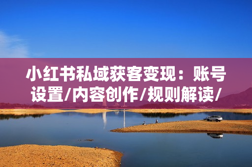 小红书私域获客变现：账号设置/内容创作/规则解读/投放策略/获客技巧等