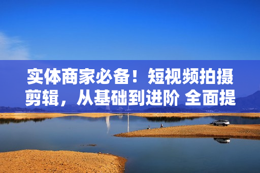 实体商家必备！短视频拍摄剪辑，从基础到进阶 全面提升视频质量与获客效果
