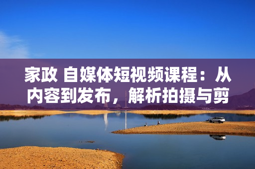 家政 自媒体短视频课程：从内容到发布，解析拍摄与剪辑技巧，打造爆款视频