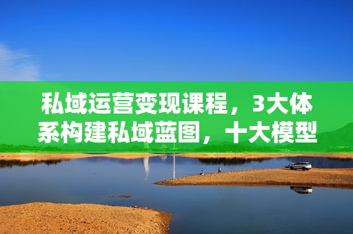 私域运营变现课程，3大体系构建私域蓝图，十大模型解锁私域引流转化秘诀