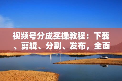 视频号分成实操教程：下载、剪辑、分割、发布，全面指南