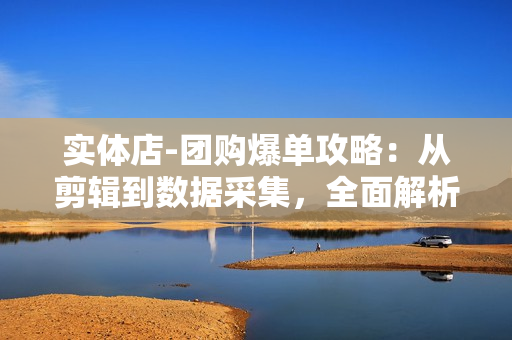 实体店-团购爆单攻略：从剪辑到数据采集，全面解析直播技巧，打造高效