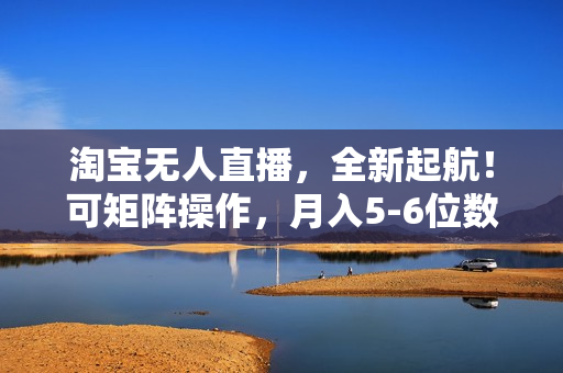 淘宝无人直播，全新起航！可矩阵操作，月入5-6位数！