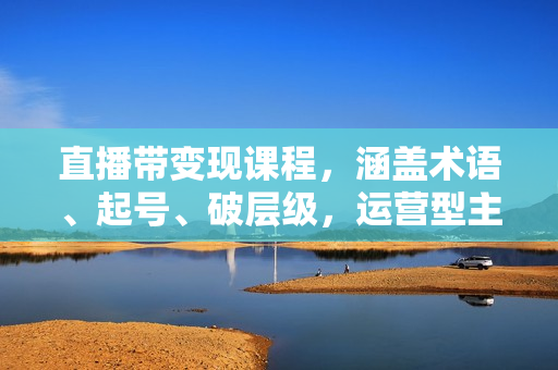 直播带变现课程，涵盖术语、起号、破层级，运营型主播实战技巧