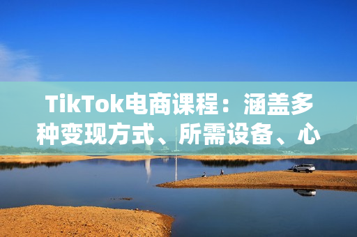 TikTok电商课程：涵盖多种变现方式、所需设备、心态准备及系统实操