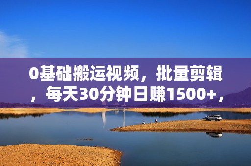 0基础搬运视频，批量剪辑，每天30分钟日赚1500+，小白再也不用白费