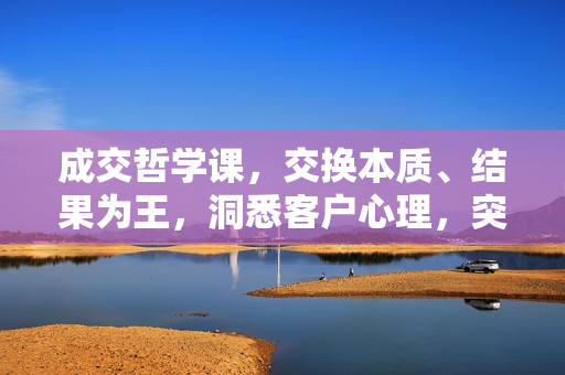 成交哲学课，交换本质、结果为王，洞悉客户心理，突破成交困境