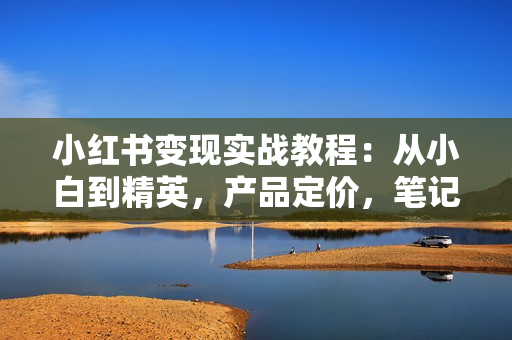 小红书变现实战教程：从小白到精英，产品定价，笔记带货，账号运营等