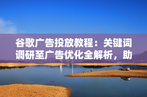 谷歌广告投放教程：关键词调研至广告优化全解析，助你轻松挣美金