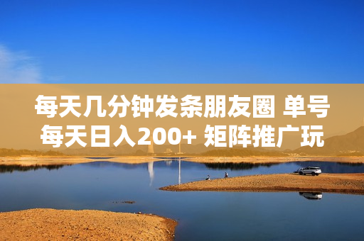 每天几分钟发条朋友圈 单号每天日入200+ 矩阵推广玩法日入3000+ 操作简
