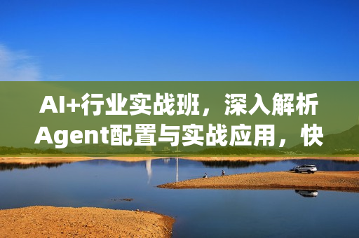 AI+行业实战班，深入解析Agent配置与实战应用，快速掌握AI落地技巧
