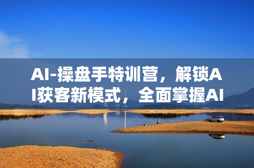 AI-操盘手特训营，解锁AI获客新模式，全面掌握AI商业应用与提示词技巧