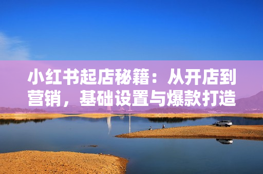 小红书起店秘籍：从开店到营销，基础设置与爆款打造、上品流程与拍单流程
