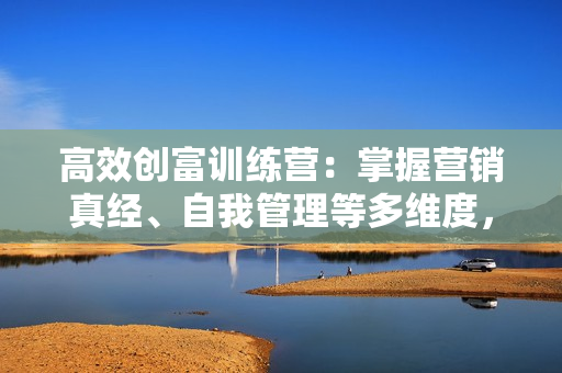 高效创富训练营：掌握营销真经、自我管理等多维度，实现财富倍增