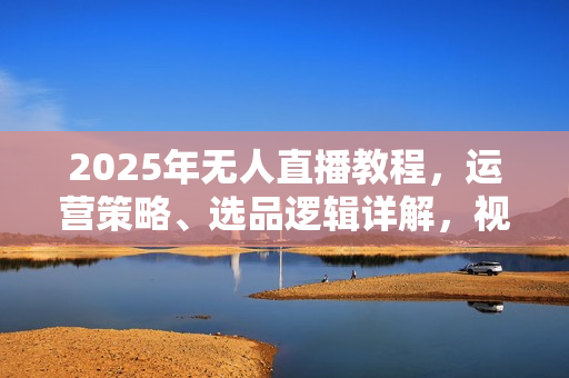 2025年无人直播教程，运营策略、选品逻辑详解，视频实操课+工具包