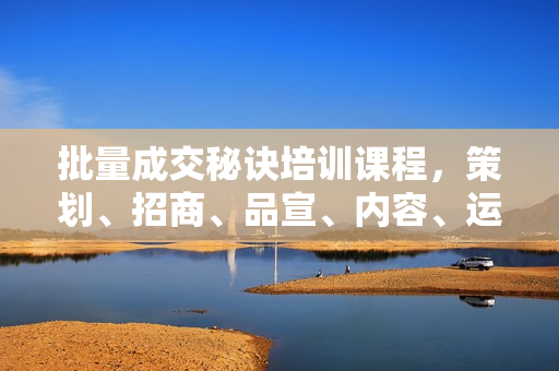 批量成交秘诀培训课程，策划、招商、品宣、内容、运营等