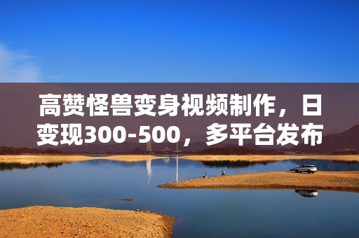 高赞怪兽变身视频制作，日变现300-500，多平台发布（抖音、视频号、小红书