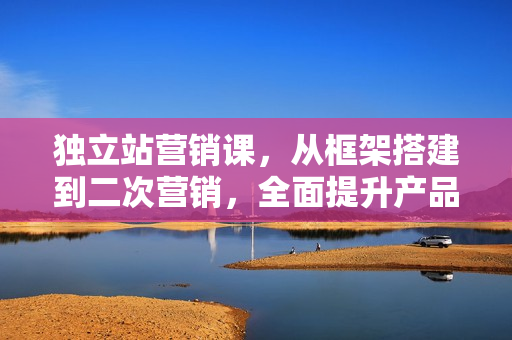 独立站营销课，从框架搭建到二次营销，全面提升产品竞争力和用户忠诚度