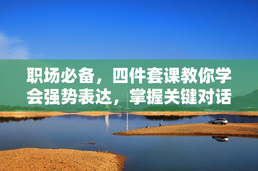 职场必备，四件套课教你学会强势表达，掌握关键对话，提升职场竞争力