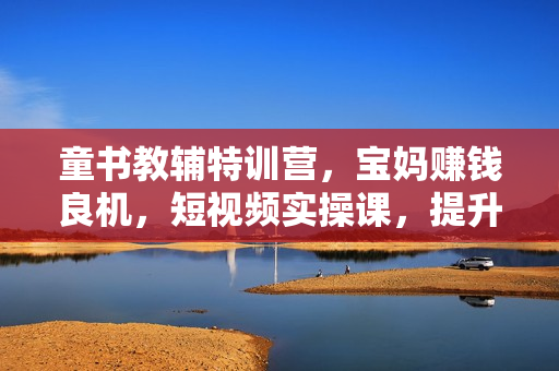 童书教辅特训营，宝妈赚钱良机，短视频实操课，提升转化率，打造爆款账号