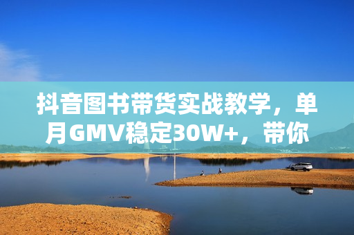 抖音图书带货实战教学，单月GMV稳定30W+，带你掌握核心技巧