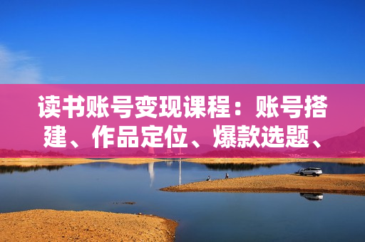 读书账号变现课程：账号搭建、作品定位、爆款选题、直播技巧