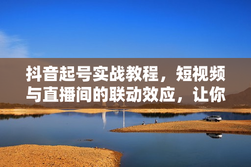 抖音起号实战教程，短视频与直播间的联动效应，让你轻松打造爆款直播间