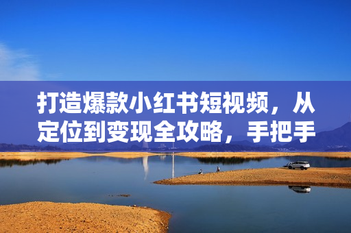 打造爆款小红书短视频，从定位到变现全攻略，手把手教你掌握变现技巧