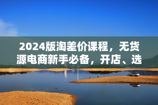 2024版淘差价课程，无货源电商新手必备，开店、选品、运营、推广全攻略