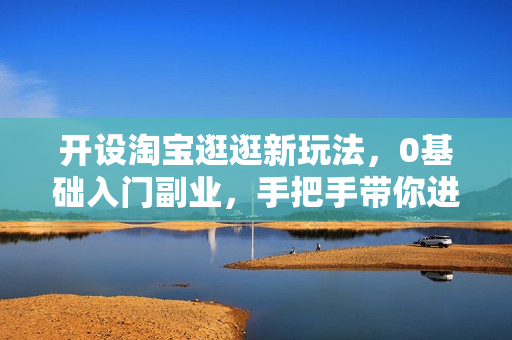 开设淘宝逛逛新玩法，0基础入门副业，手把手带你进入蓝海市场，赚钱无忧