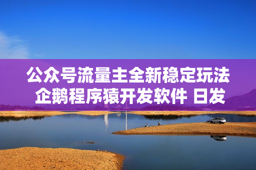 公众号流量主全新稳定玩法 企鹅程序猿开发软件 日发1000篇文章 无需AI改写