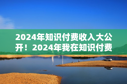 2024年知识付费收入大公开！2024年我在知识付费领域賺了多少钱？