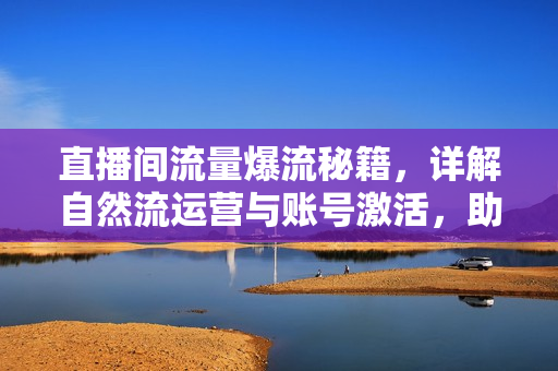 直播间流量爆流秘籍，详解自然流运营与账号激活，助力小白玩转流量爆流