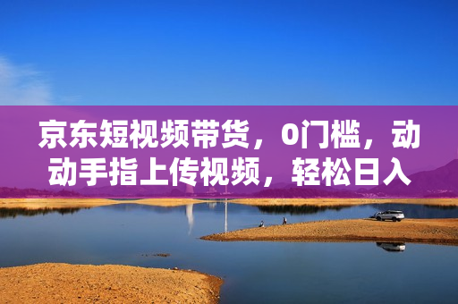 京东短视频带货，0门槛，动动手指上传视频，轻松日入1000+