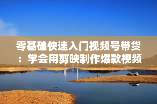 零基础快速入门视频号带货：学会用剪映制作爆款视频，助你变现收益翻倍