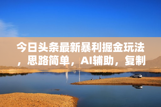 今日头条最新暴利掘金玩法，思路简单，AI辅助，复制粘贴轻松矩阵日入3000+