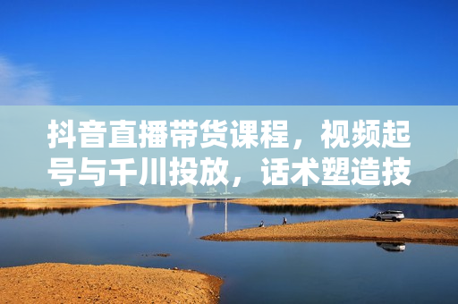 抖音直播带货课程，视频起号与千川投放，话术塑造技巧，打造高效直播间