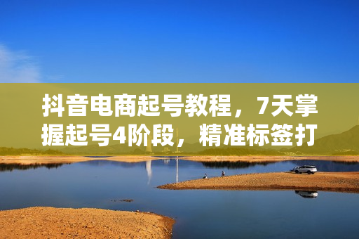 抖音电商起号教程，7天掌握起号4阶段，精准标签打法，突破百人在线