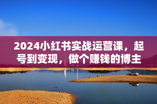 2024小红书实战运营课，起号到变现，做个赚钱的博主