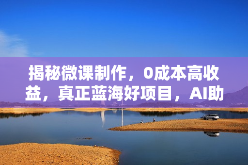 揭秘微课制作，0成本高收益，真正蓝海好项目，AI助力，小白一学就会，