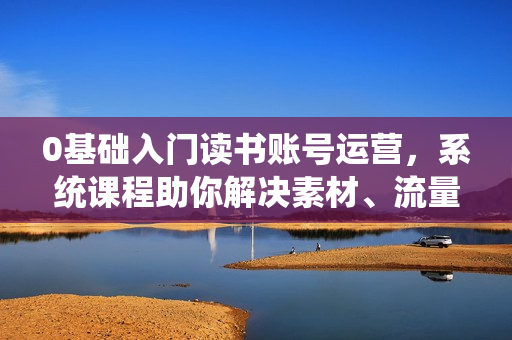 0基础入门读书账号运营，系统课程助你解决素材、流量、变现等难题