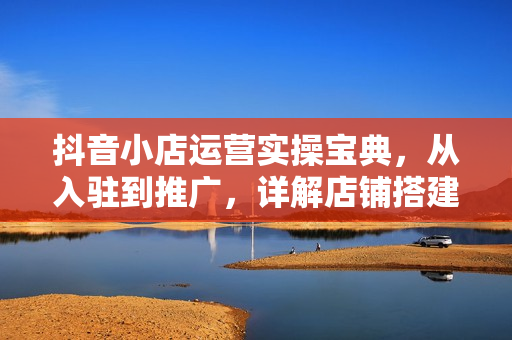 抖音小店运营实操宝典，从入驻到推广，详解店铺搭建及千川广告投放技巧